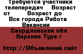 Требуются участники телепередач. › Возраст от ­ 18 › Возраст до ­ 60 - Все города Работа » Вакансии   . Свердловская обл.,Верхняя Тура г.